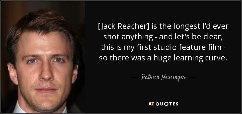 [Jack Reacher] is the longest I'd ever shot anything - and let's be clear, this is my first studio feature film - so there was a huge learning curve. - Patrick Heusinger