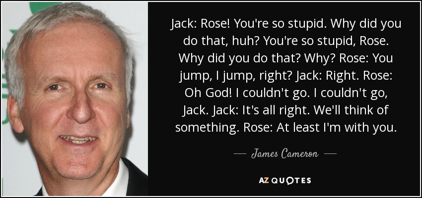 Jack: Rose! You're so stupid. Why did you do that, huh? You're so stupid, Rose. Why did you do that? Why? Rose: You jump, I jump, right? Jack: Right. Rose: Oh God! I couldn't go. I couldn't go, Jack. Jack: It's all right. We'll think of something. Rose: At least I'm with you. - James Cameron