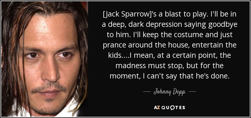 [Jack Sparrow]'s a blast to play. I'll be in a deep, dark depression saying goodbye to him. I'll keep the costume and just prance around the house, entertain the kids....I mean, at a certain point, the madness must stop, but for the moment, I can't say that he's done. - Johnny Depp
