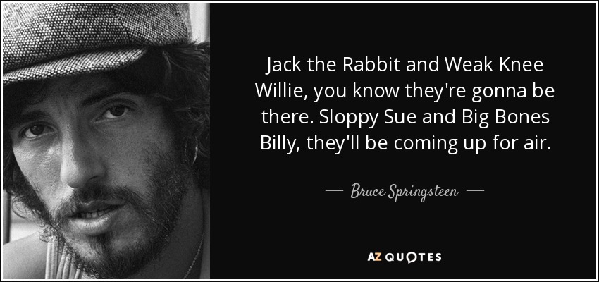 Jack the Rabbit and Weak Knee Willie, you know they're gonna be there. Sloppy Sue and Big Bones Billy, they'll be coming up for air. - Bruce Springsteen