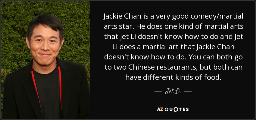 Jackie Chan is a very good comedy/martial arts star. He does one kind of martial arts that Jet Li doesn't know how to do and Jet Li does a martial art that Jackie Chan doesn't know how to do. You can both go to two Chinese restaurants, but both can have different kinds of food. - Jet Li