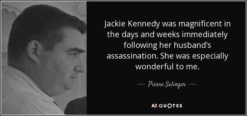 Jackie Kennedy was magnificent in the days and weeks immediately following her husband's assassination. She was especially wonderful to me. - Pierre Salinger