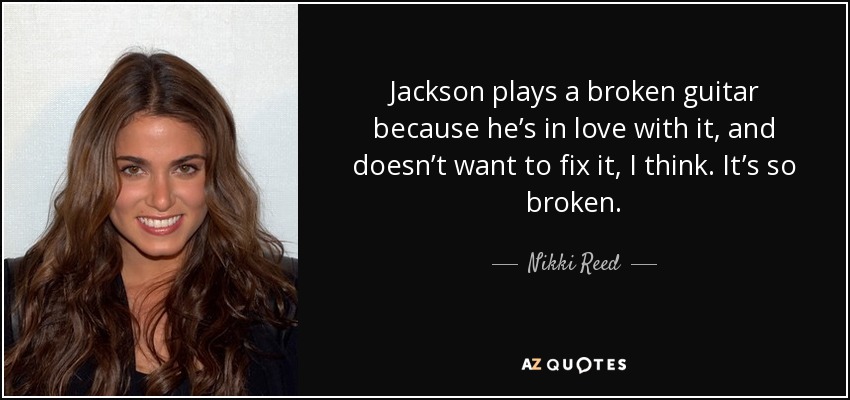 Jackson plays a broken guitar because he’s in love with it, and doesn’t want to fix it, I think. It’s so broken. - Nikki Reed