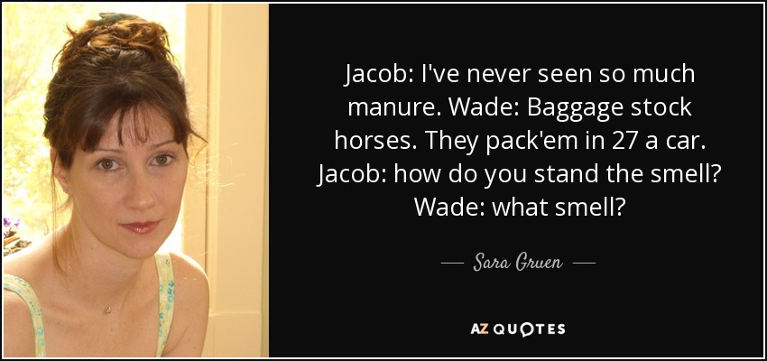 Jacob: I've never seen so much manure. Wade: Baggage stock horses. They pack'em in 27 a car. Jacob: how do you stand the smell? Wade: what smell? - Sara Gruen