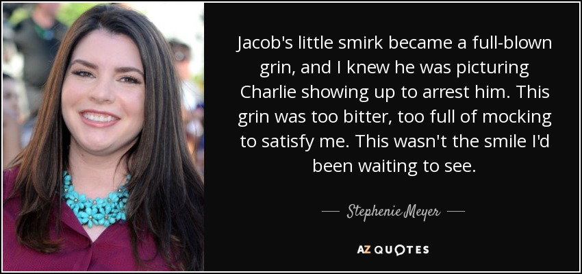 Jacob's little smirk became a full-blown grin, and I knew he was picturing Charlie showing up to arrest him. This grin was too bitter, too full of mocking to satisfy me. This wasn't the smile I'd been waiting to see. - Stephenie Meyer
