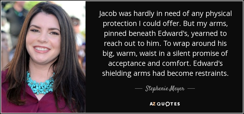 Jacob was hardly in need of any physical protection I could offer. But my arms, pinned beneath Edward's, yearned to reach out to him. To wrap around his big, warm, waist in a silent promise of acceptance and comfort. Edward's shielding arms had become restraints. - Stephenie Meyer