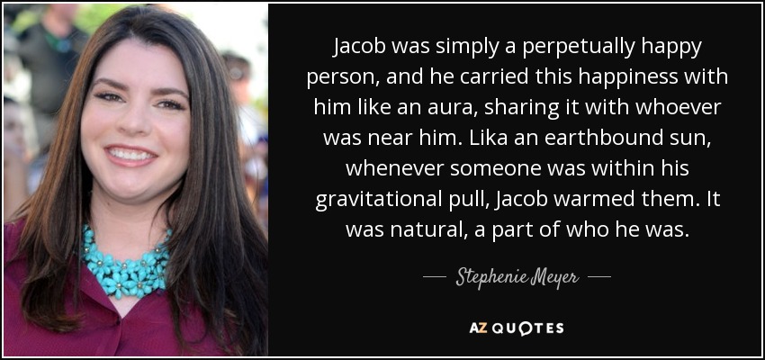 Jacob was simply a perpetually happy person, and he carried this happiness with him like an aura, sharing it with whoever was near him. Lika an earthbound sun, whenever someone was within his gravitational pull, Jacob warmed them. It was natural, a part of who he was. - Stephenie Meyer