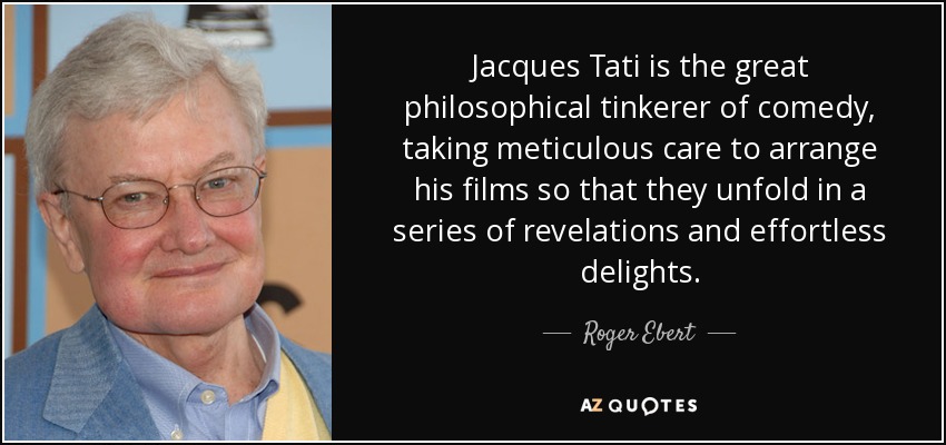 Jacques Tati is the great philosophical tinkerer of comedy, taking meticulous care to arrange his films so that they unfold in a series of revelations and effortless delights. - Roger Ebert
