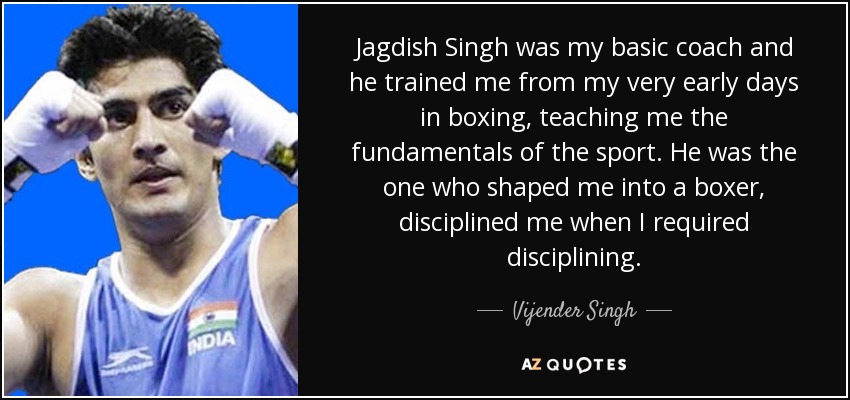Jagdish Singh was my basic coach and he trained me from my very early days in boxing, teaching me the fundamentals of the sport. He was the one who shaped me into a boxer, disciplined me when I required disciplining. - Vijender Singh
