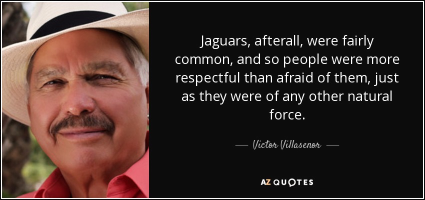 Jaguars, afterall, were fairly common, and so people were more respectful than afraid of them, just as they were of any other natural force. - Victor Villasenor