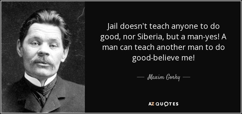 Jail doesn't teach anyone to do good, nor Siberia, but a man-yes! A man can teach another man to do good-believe me! - Maxim Gorky