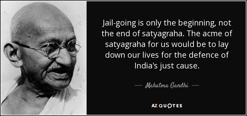 Jail-going is only the beginning, not the end of satyagraha. The acme of satyagraha for us would be to lay down our lives for the defence of India's just cause. - Mahatma Gandhi