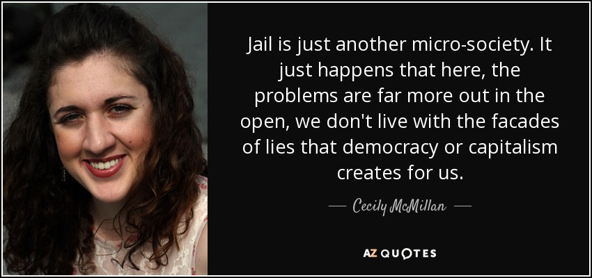 Jail is just another micro-society. It just happens that here, the problems are far more out in the open, we don't live with the facades of lies that democracy or capitalism creates for us. - Cecily McMillan
