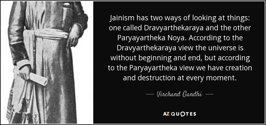 Jainism has two ways of looking at things: one called Dravyarthekaraya and the other Paryayartheka Noya. According to the Dravyarthekaraya view the universe is without beginning and end, but according to the Paryayartheka view we have creation and destruction at every moment. - Virchand Gandhi