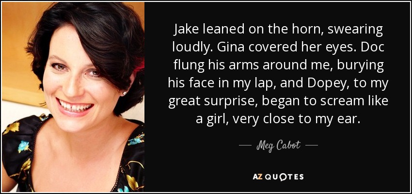 Jake leaned on the horn, swearing loudly. Gina covered her eyes. Doc flung his arms around me, burying his face in my lap, and Dopey, to my great surprise, began to scream like a girl, very close to my ear. - Meg Cabot