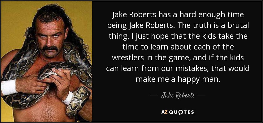 Jake Roberts has a hard enough time being Jake Roberts. The truth is a brutal thing, I just hope that the kids take the time to learn about each of the wrestlers in the game, and if the kids can learn from our mistakes, that would make me a happy man. - Jake Roberts
