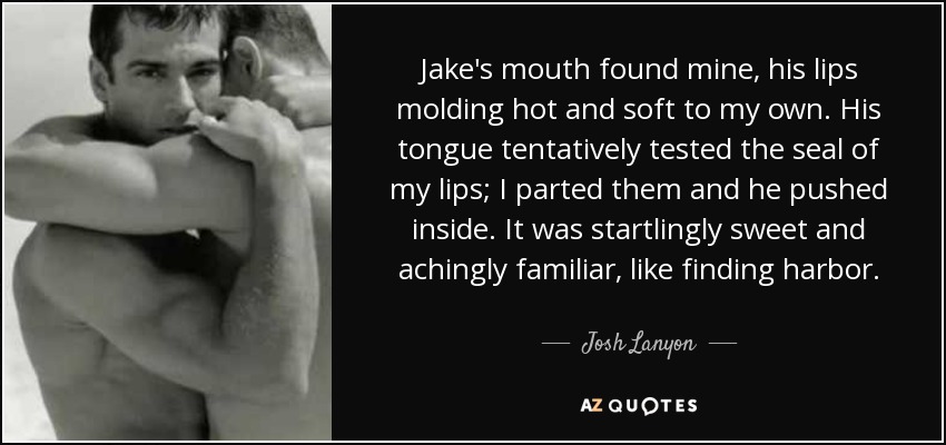 Jake's mouth found mine, his lips molding hot and soft to my own. His tongue tentatively tested the seal of my lips; I parted them and he pushed inside. It was startlingly sweet and achingly familiar, like finding harbor. - Josh Lanyon