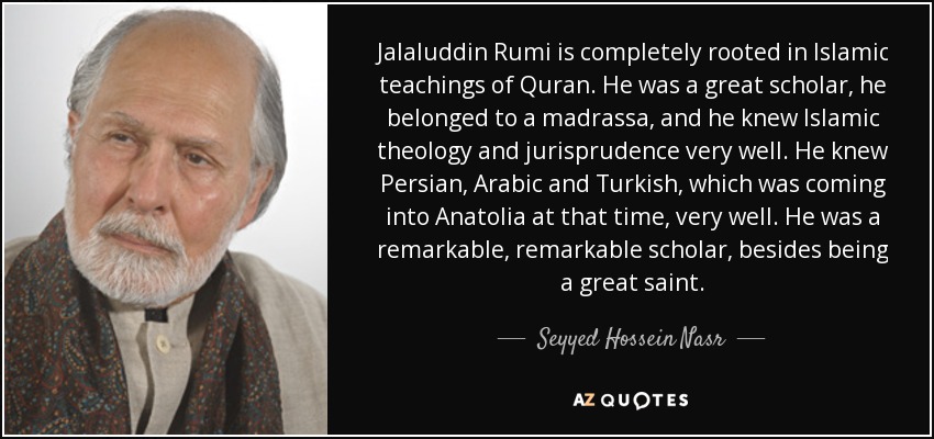 Jalaluddin Rumi is completely rooted in Islamic teachings of Quran. He was a great scholar, he belonged to a madrassa, and he knew Islamic theology and jurisprudence very well. He knew Persian, Arabic and Turkish, which was coming into Anatolia at that time, very well. He was a remarkable, remarkable scholar, besides being a great saint. - Seyyed Hossein Nasr