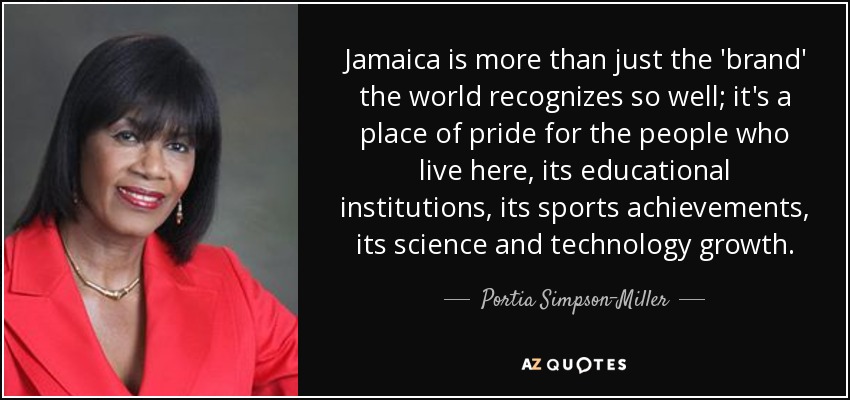 Jamaica is more than just the 'brand' the world recognizes so well; it's a place of pride for the people who live here, its educational institutions, its sports achievements, its science and technology growth. - Portia Simpson-Miller