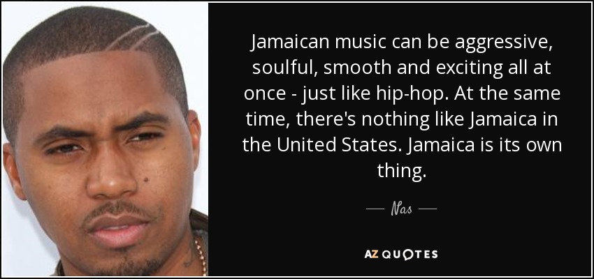 Jamaican music can be aggressive, soulful, smooth and exciting all at once - just like hip-hop. At the same time, there's nothing like Jamaica in the United States. Jamaica is its own thing. - Nas