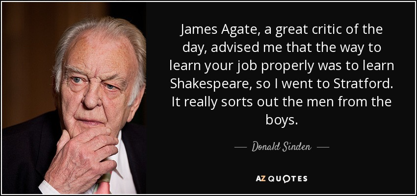 James Agate, a great critic of the day, advised me that the way to learn your job properly was to learn Shakespeare, so I went to Stratford. It really sorts out the men from the boys. - Donald Sinden