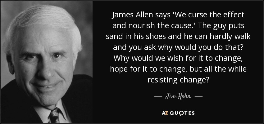 James Allen says 'We curse the effect and nourish the cause.' The guy puts sand in his shoes and he can hardly walk and you ask why would you do that? Why would we wish for it to change, hope for it to change, but all the while resisting change? - Jim Rohn