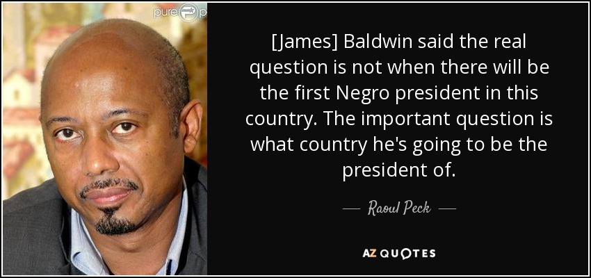 [James] Baldwin said the real question is not when there will be the first Negro president in this country. The important question is what country he's going to be the president of. - Raoul Peck