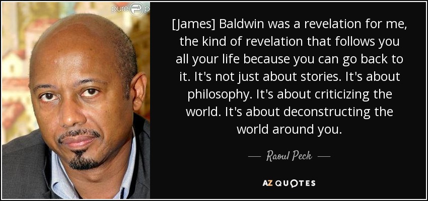 [James] Baldwin was a revelation for me, the kind of revelation that follows you all your life because you can go back to it. It's not just about stories. It's about philosophy. It's about criticizing the world. It's about deconstructing the world around you. - Raoul Peck