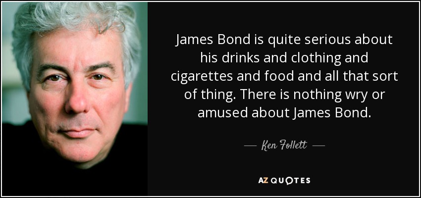 James Bond is quite serious about his drinks and clothing and cigarettes and food and all that sort of thing. There is nothing wry or amused about James Bond. - Ken Follett