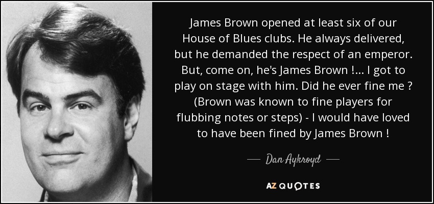 James Brown opened at least six of our House of Blues clubs. He always delivered, but he demanded the respect of an emperor. But, come on, he's James Brown ! ... I got to play on stage with him. Did he ever fine me ? (Brown was known to fine players for flubbing notes or steps) - I would have loved to have been fined by James Brown ! - Dan Aykroyd