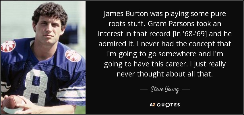 James Burton was playing some pure roots stuff. Gram Parsons took an interest in that record [in '68-'69] and he admired it. I never had the concept that I'm going to go somewhere and I'm going to have this career. I just really never thought about all that. - Steve Young