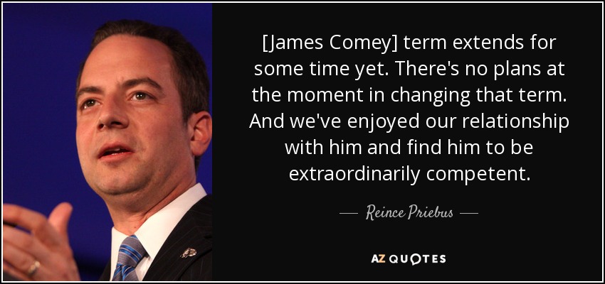 [James Comey] term extends for some time yet. There's no plans at the moment in changing that term. And we've enjoyed our relationship with him and find him to be extraordinarily competent. - Reince Priebus