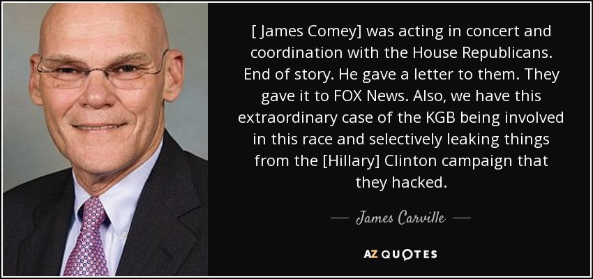[ James Comey] was acting in concert and coordination with the House Republicans. End of story. He gave a letter to them. They gave it to FOX News. Also, we have this extraordinary case of the KGB being involved in this race and selectively leaking things from the [Hillary] Clinton campaign that they hacked. - James Carville