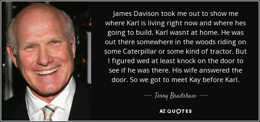 James Davison took me out to show me where Karl is living right now and where hes going to build. Karl wasnt at home. He was out there somewhere in the woods riding on some Caterpillar or some kind of tractor. But I figured wed at least knock on the door to see if he was there. His wife answered the door. So we got to meet Kay before Karl. - Terry Bradshaw