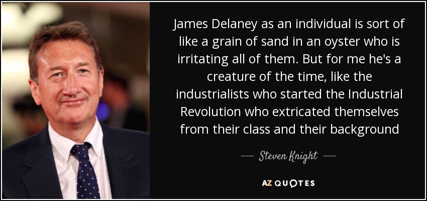 James Delaney as an individual is sort of like a grain of sand in an oyster who is irritating all of them. But for me he's a creature of the time, like the industrialists who started the Industrial Revolution who extricated themselves from their class and their background - Steven Knight