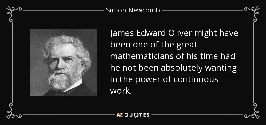 James Edward Oliver might have been one of the great mathematicians of his time had he not been absolutely wanting in the power of continuous work. - Simon Newcomb