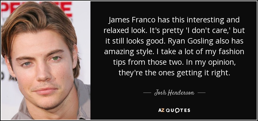 James Franco has this interesting and relaxed look. It's pretty 'I don't care,' but it still looks good. Ryan Gosling also has amazing style. I take a lot of my fashion tips from those two. In my opinion, they're the ones getting it right. - Josh Henderson