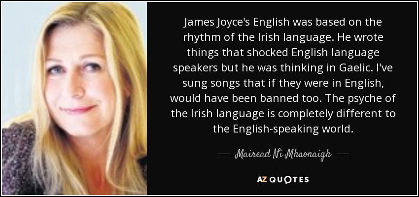James Joyce's English was based on the rhythm of the Irish language. He wrote things that shocked English language speakers but he was thinking in Gaelic. I've sung songs that if they were in English, would have been banned too. The psyche of the Irish language is completely different to the English-speaking world. - Mairead Ni Mhaonaigh