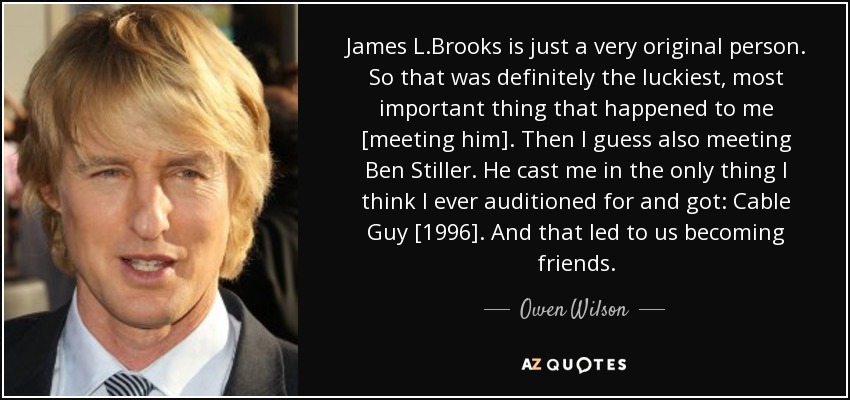 James L.Brooks is just a very original person. So that was definitely the luckiest, most important thing that happened to me [meeting him]. Then I guess also meeting Ben Stiller. He cast me in the only thing I think I ever auditioned for and got: Cable Guy [1996]. And that led to us becoming friends. - Owen Wilson
