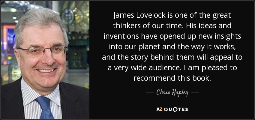 James Lovelock is one of the great thinkers of our time. His ideas and inventions have opened up new insights into our planet and the way it works, and the story behind them will appeal to a very wide audience. I am pleased to recommend this book. - Chris Rapley