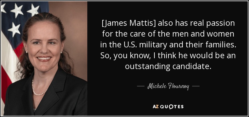 [James Mattis] also has real passion for the care of the men and women in the U.S. military and their families. So, you know, I think he would be an outstanding candidate. - Michele Flournoy