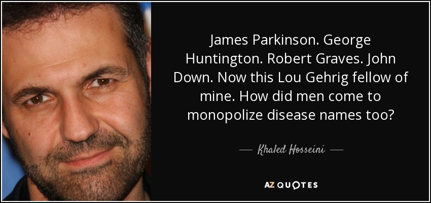 James Parkinson. George Huntington. Robert Graves. John Down. Now this Lou Gehrig fellow of mine. How did men come to monopolize disease names too? - Khaled Hosseini