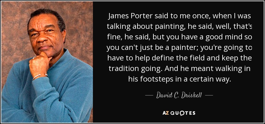 James Porter said to me once, when I was talking about painting, he said, well, that's fine, he said, but you have a good mind so you can't just be a painter; you're going to have to help define the field and keep the tradition going. And he meant walking in his footsteps in a certain way. - David C. Driskell