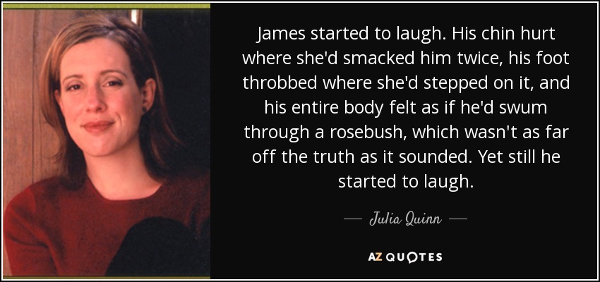 James started to laugh. His chin hurt where she'd smacked him twice, his foot throbbed where she'd stepped on it, and his entire body felt as if he'd swum through a rosebush, which wasn't as far off the truth as it sounded. Yet still he started to laugh. - Julia Quinn