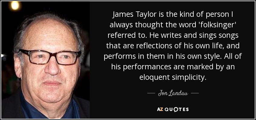 James Taylor is the kind of person I always thought the word 'folksinger' referred to. He writes and sings songs that are reflections of his own life, and performs in them in his own style. All of his performances are marked by an eloquent simplicity. - Jon Landau