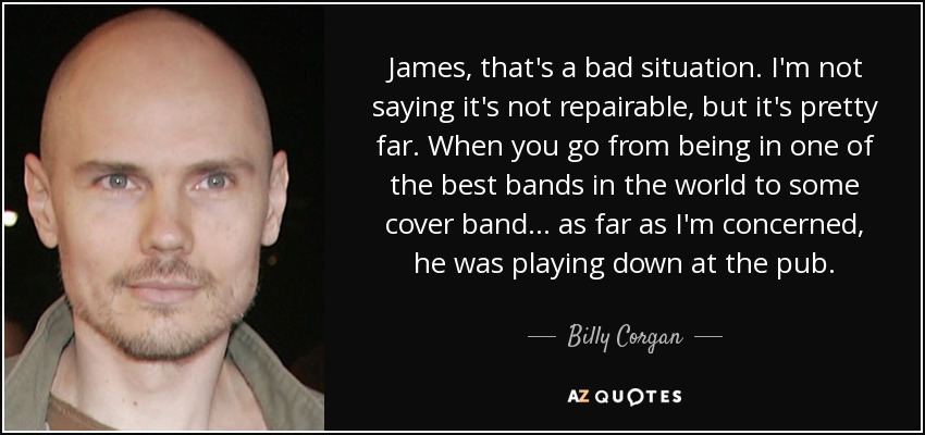 James, that's a bad situation. I'm not saying it's not repairable, but it's pretty far. When you go from being in one of the best bands in the world to some cover band... as far as I'm concerned, he was playing down at the pub. - Billy Corgan