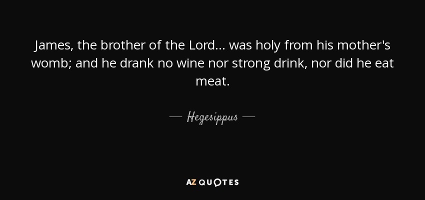 James, the brother of the Lord ... was holy from his mother's womb; and he drank no wine nor strong drink, nor did he eat meat. - Hegesippus