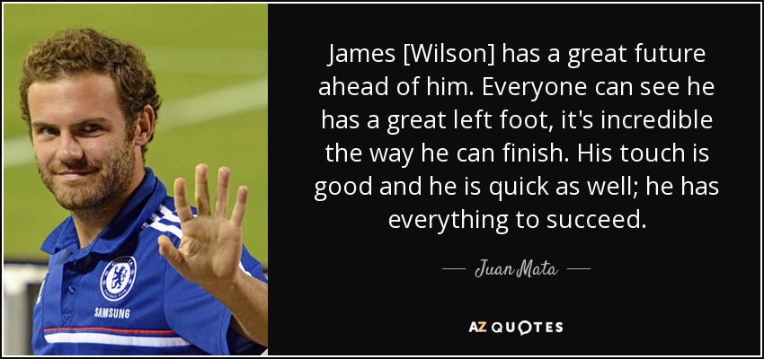 James [Wilson] has a great future ahead of him. Everyone can see he has a great left foot, it's incredible the way he can finish. His touch is good and he is quick as well; he has everything to succeed. - Juan Mata