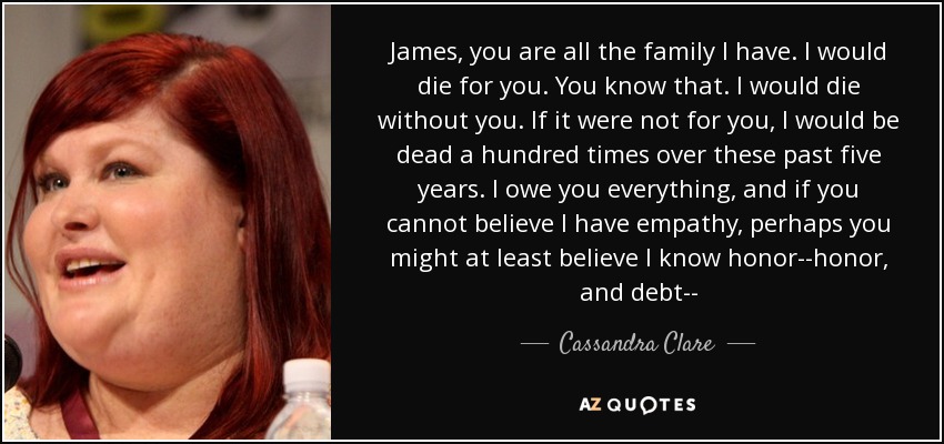 James, you are all the family I have. I would die for you. You know that. I would die without you. If it were not for you, I would be dead a hundred times over these past five years. I owe you everything, and if you cannot believe I have empathy, perhaps you might at least believe I know honor--honor, and debt-- - Cassandra Clare