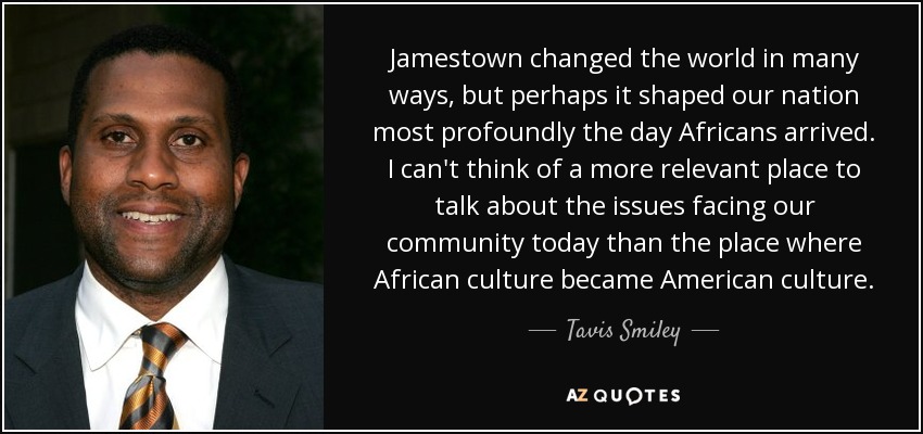 Jamestown changed the world in many ways, but perhaps it shaped our nation most profoundly the day Africans arrived. I can't think of a more relevant place to talk about the issues facing our community today than the place where African culture became American culture. - Tavis Smiley